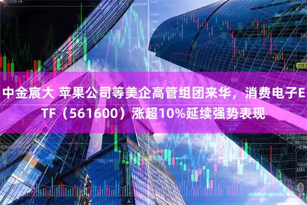 中金宸大 苹果公司等美企高管组团来华，消费电子ETF（561600）涨超10%延续强势表现