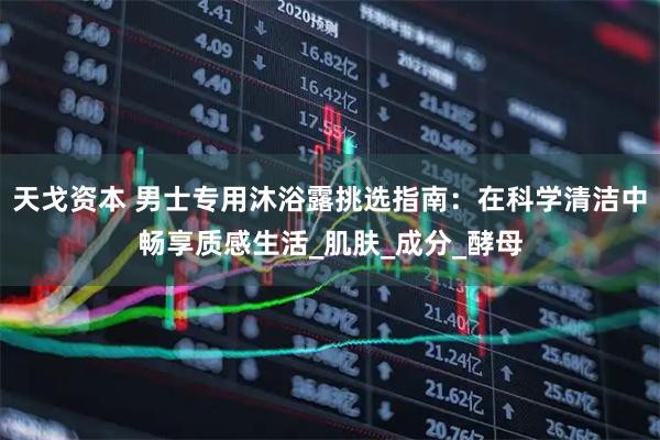 天戈资本 男士专用沐浴露挑选指南：在科学清洁中畅享质感生活_肌肤_成分_酵母
