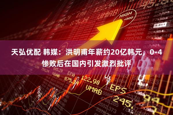 天弘优配 韩媒：洪明甫年薪约20亿韩元，0-4惨败后在国内引发激烈批评
