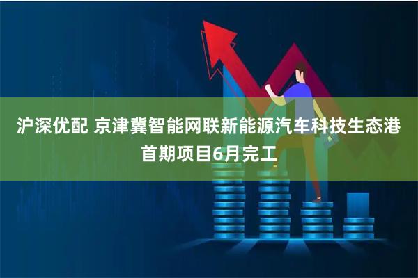 沪深优配 京津冀智能网联新能源汽车科技生态港首期项目6月完工