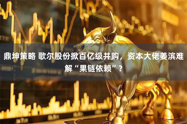 鼎坤策略 歌尔股份掀百亿级并购，资本大佬姜滨难解“果链依赖”？
