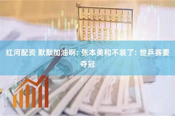 红河配资 默默加油啊: 张本美和不装了: 世乒赛要夺冠