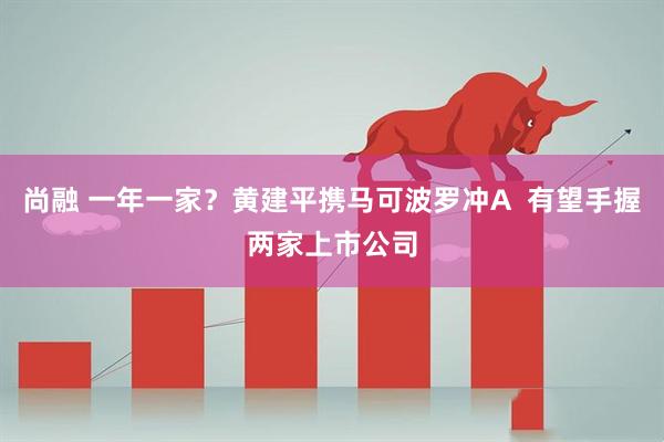尚融 一年一家？黄建平携马可波罗冲A  有望手握两家上市公司