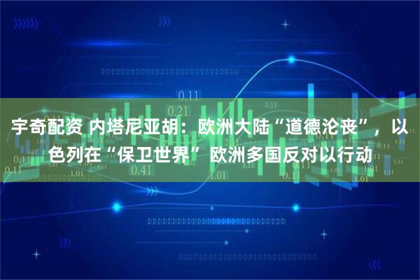 宇奇配资 内塔尼亚胡：欧洲大陆“道德沦丧”，以色列在“保卫世界” 欧洲多国反对以行动
